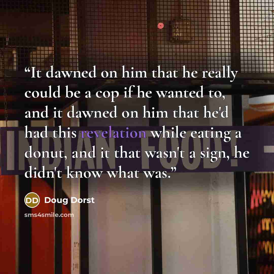 “It dawned on him that he really could be a cop if he wanted to, and it dawned on him that he'd had this revelation while eating a donut, and it that wasn't a sign, he didn't know what was.” quote by Doug Dorst