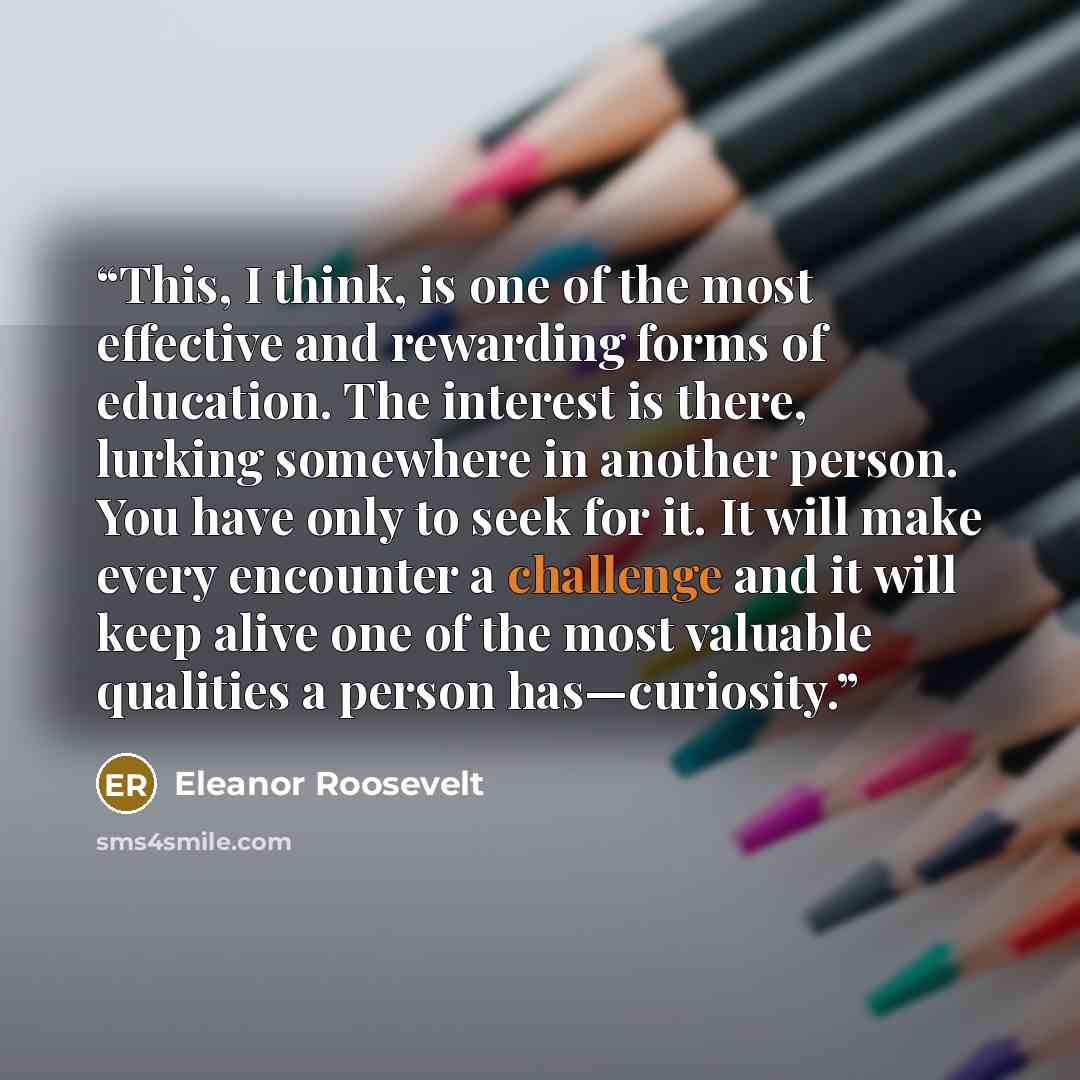 “This, I think, is one of the most effective and rewarding forms of education. The interest is there, lurking somewhere in another person. You have only to seek for it. It will make every encounter a challenge and it will keep alive one of the most valuable qualities a person has—curiosity.” quote by Eleanor Roosevelt