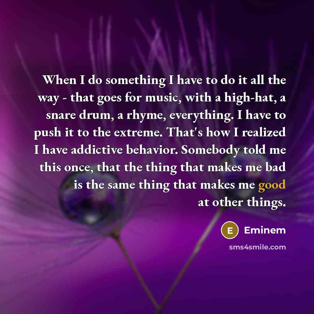 “When I do something I have to do it all the way - that goes for music, with a high-hat, a snare drum, a rhyme, everything. I have to push it to the extreme. That's how I realized I have addictive behavior. Somebody told me this once, that the thing that makes me bad is the same thing that makes me…” quote by Eminem