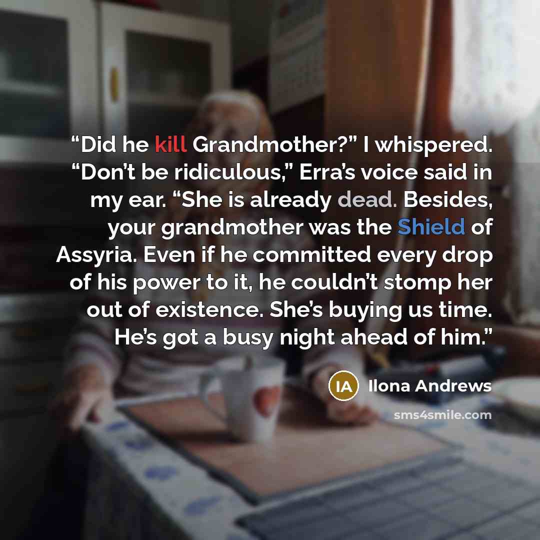 “Did he kill Grandmother?” I whispered. “Don’t be ridiculous,” Erra’s voice said in my ear. “She is already dead. Besides, your grandmother was the Shield of Assyria. Even if he committed every drop of his power to it, he couldn’t stomp her out of existence. She’s buying us time. He’s got a busy…” quote by Ilona Andrews