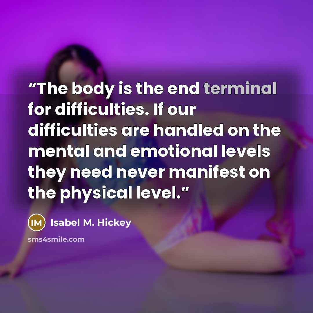 “The body is the end terminal for difficulties. If our difficulties are handled on the mental and emotional levels they need never manifest on the physical level.” quote by Isabel M. Hickey
