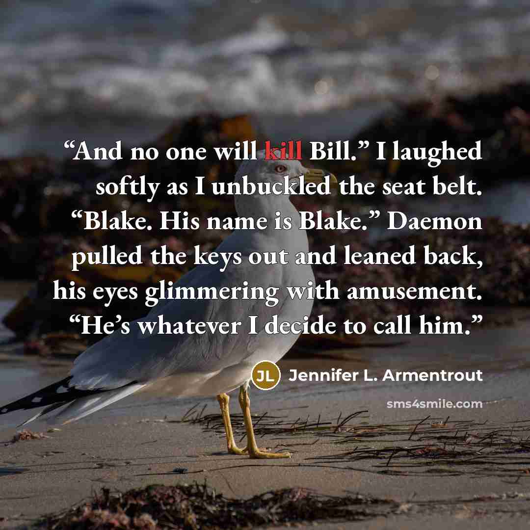 “And no one will kill Bill.” I laughed softly as I unbuckled the seat belt. “Blake. His name is Blake.” Daemon pulled the keys out and leaned back, his eyes glimmering with amusement. “He’s whatever I decide to call him.” quote by Jennifer L. Armentrout