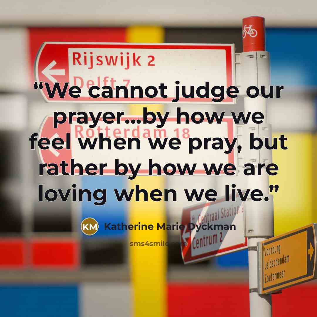“We cannot judge our prayer...by how we feel when we pray, but rather by how we are loving when we live.” quote by Katherine Marie Dyckman