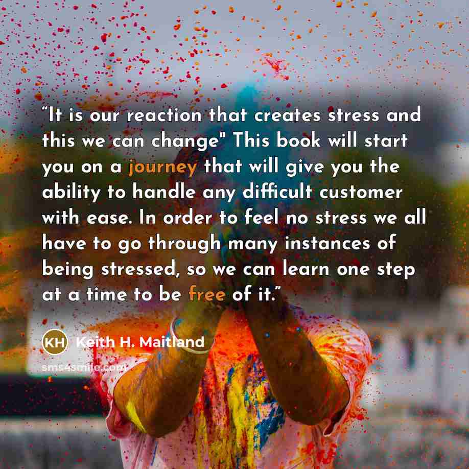 “It is our reaction that creates stress and this we can change" This book will start you on a journey that will give you the ability to handle any difficult customer with ease. In order to feel no stress we all have to go through many instances of being stressed, so we can learn one step at a time…” quote by Keith H. Maitland
