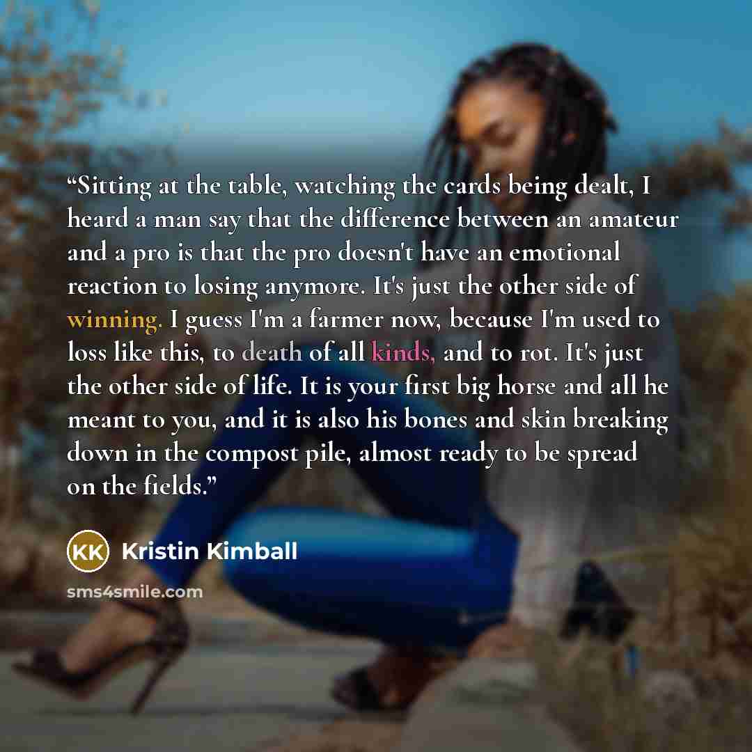 “Sitting at the table, watching the cards being dealt, I heard a man say that the difference between an amateur and a pro is that the pro doesn't have an emotional reaction to losing anymore. It's just the other side of winning. I guess I'm a farmer now, because I'm used to loss like this, to death…” quote by Kristin Kimball