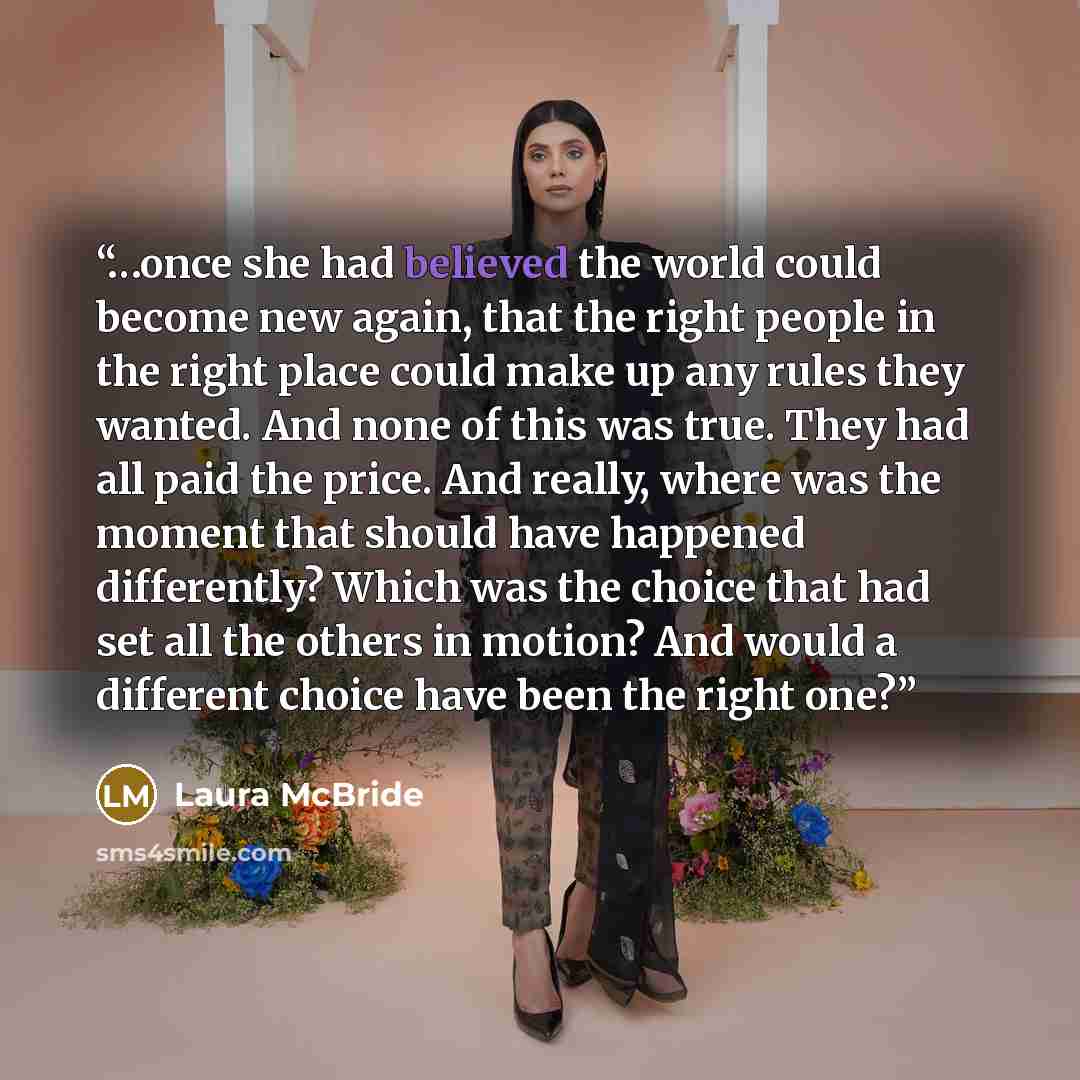 “…once she had believed the world could become new again, that the right people in the right place could make up any rules they wanted. And none of this was true. They had all paid the price. And really, where was the moment that should have happened differently? Which was the choice that had set…” quote by Laura McBride
