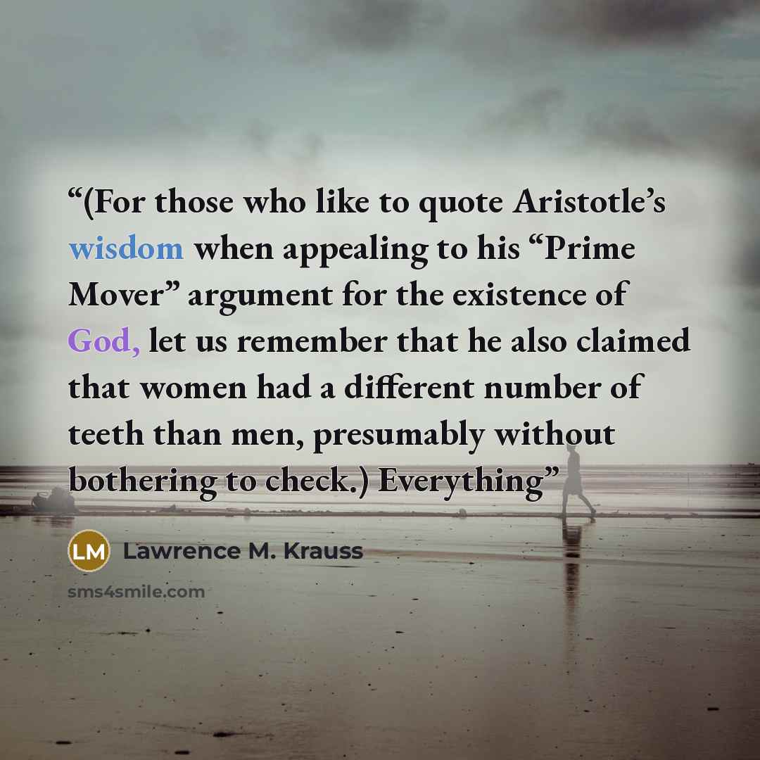 “(For those who like to quote Aristotle’s wisdom when appealing to his “Prime Mover” argument for the existence of God, let us remember that he also claimed that women had a different number of teeth than men, presumably without bothering to check.) Everything” quote by Lawrence M. Krauss