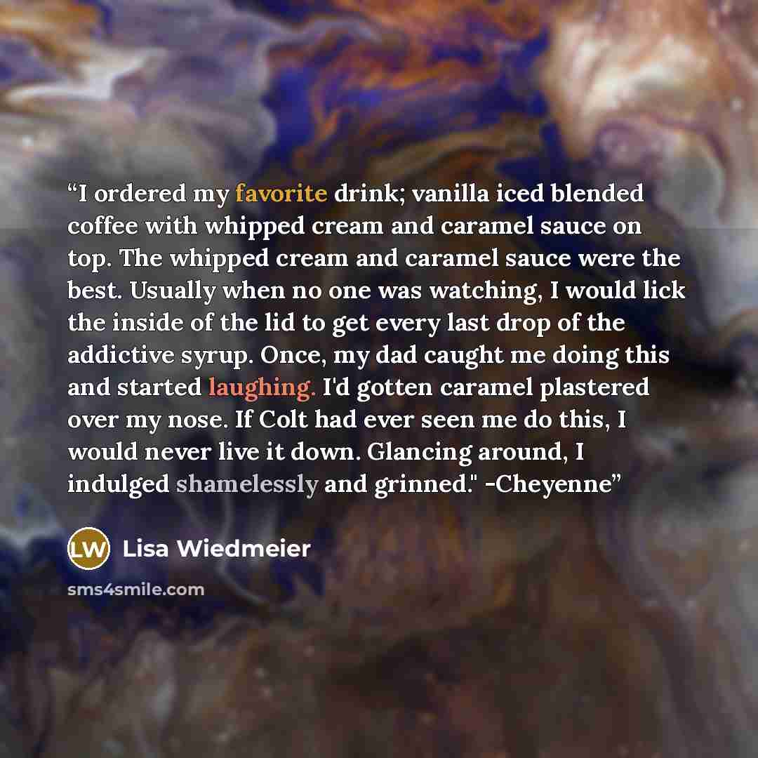 “I ordered my favorite drink; vanilla iced blended coffee with whipped cream and caramel sauce on top. The whipped cream and caramel sauce were the best. Usually when no one was watching, I would lick the inside of the lid to get every last drop of the addictive syrup. Once, my dad caught me doing…” quote by Lisa Wiedmeier