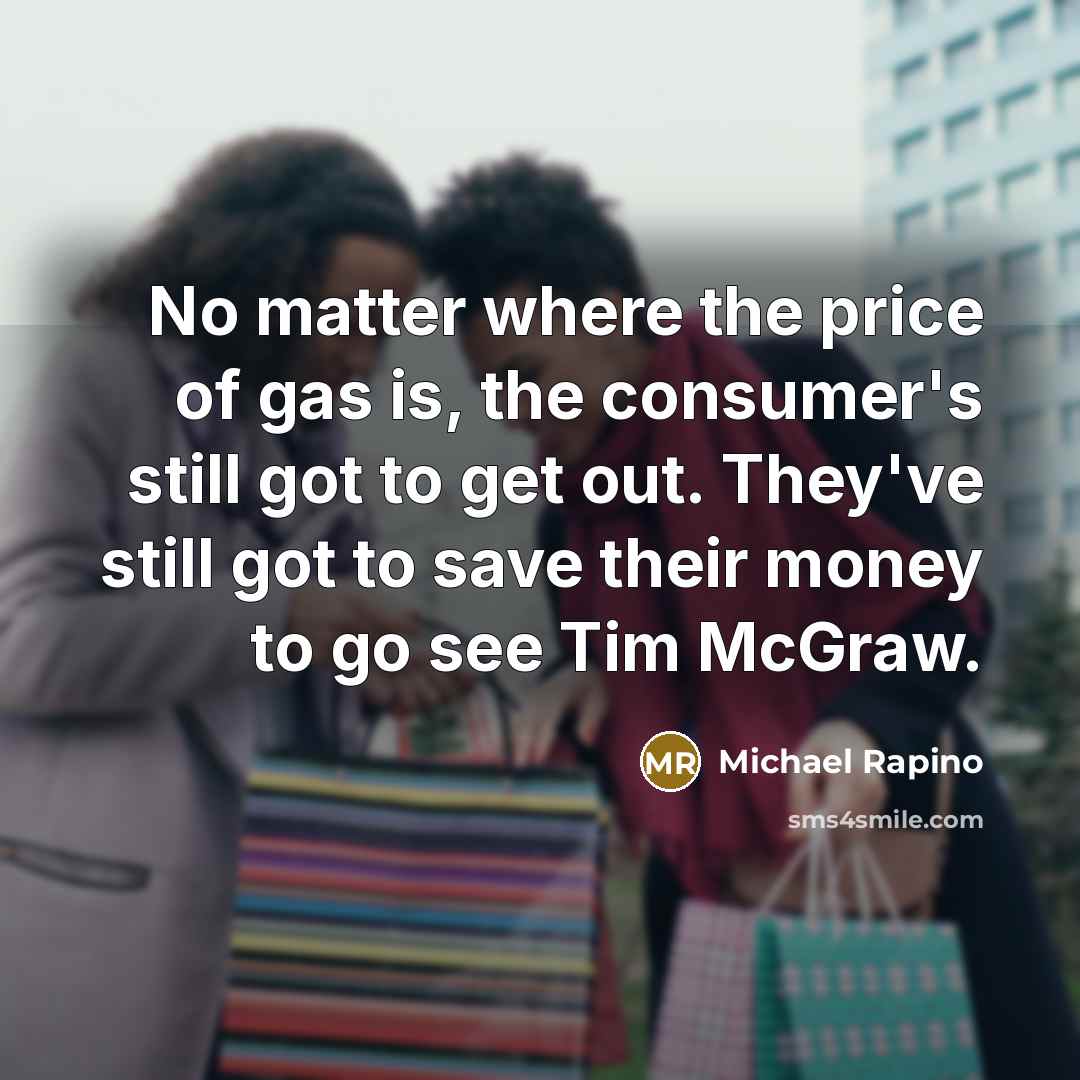 “No matter where the price of gas is, the consumer's still got to get out. They've still got to save their money to go see Tim McGraw.” quote by Michael Rapino