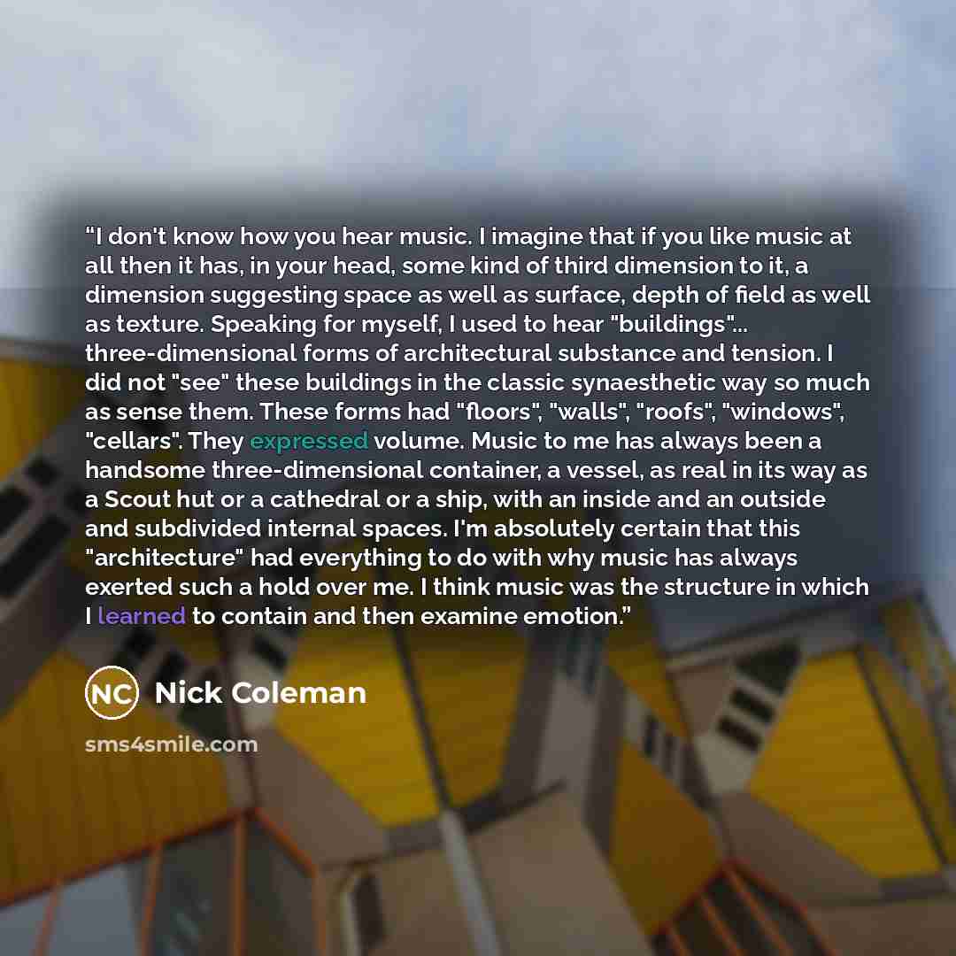 “I don't know how you hear music. I imagine that if you like music at all then it has, in your head, some kind of third dimension to it, a dimension suggesting space as well as surface, depth of field as well as texture. Speaking for myself, I used to hear "buildings"... three-dimensional forms of…” quote by Nick Coleman