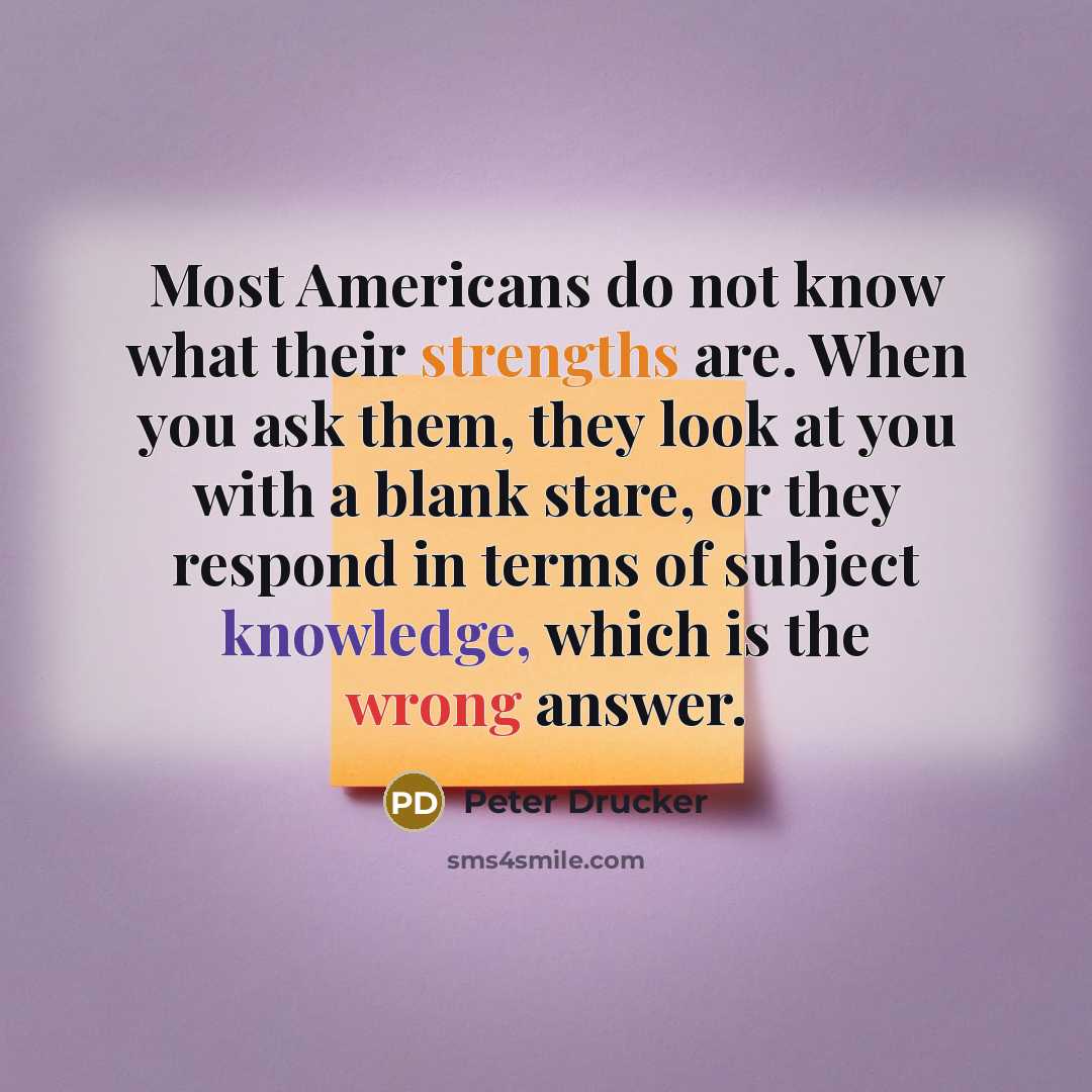 “Most Americans do not know what their strengths are. When you ask them, they look at you with a blank stare, or they respond in terms of subject knowledge, which is the wrong answer.” quote by Peter Drucker