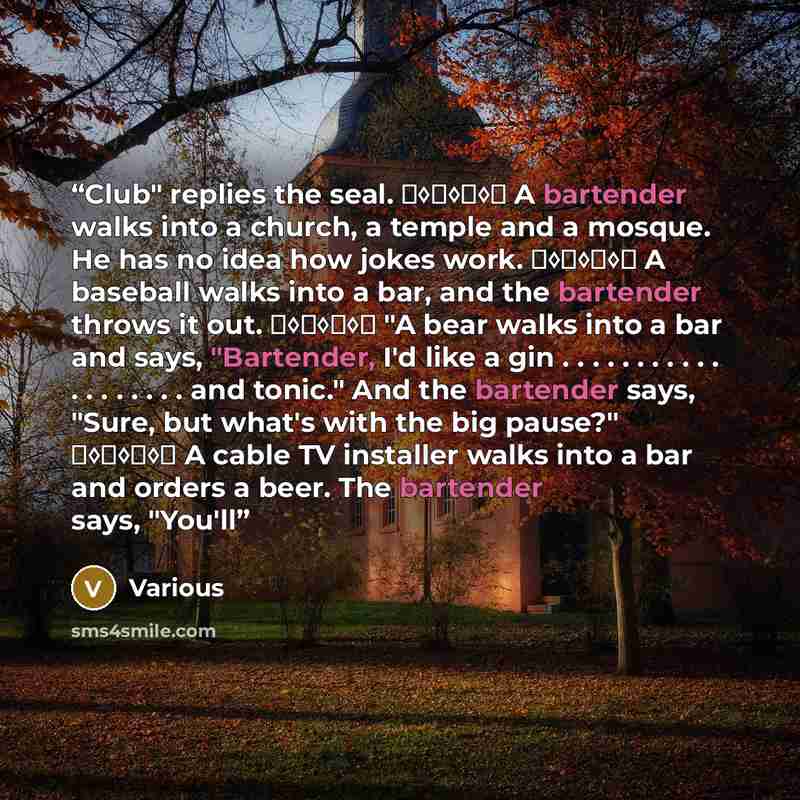 “Club" replies the seal. ♦◊♦◊♦◊♦ A bartender walks into a church, a temple and a mosque. He has no idea how jokes work. ♦◊♦◊♦◊♦ A baseball walks into a bar, and the bartender throws it out. ♦◊♦◊♦◊♦ "A bear walks into a bar and says, "Bartender, I'd like a gin…” quote by Various