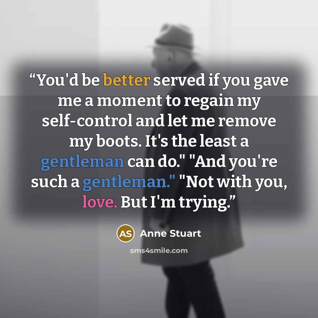 “You'd be better served if you gave me a moment to regain my self-control and let me remove my boots. It's the least a gentleman can do." "And you're such a gentleman." "Not with you, love. But I'm trying.” quote by Anne Stuart