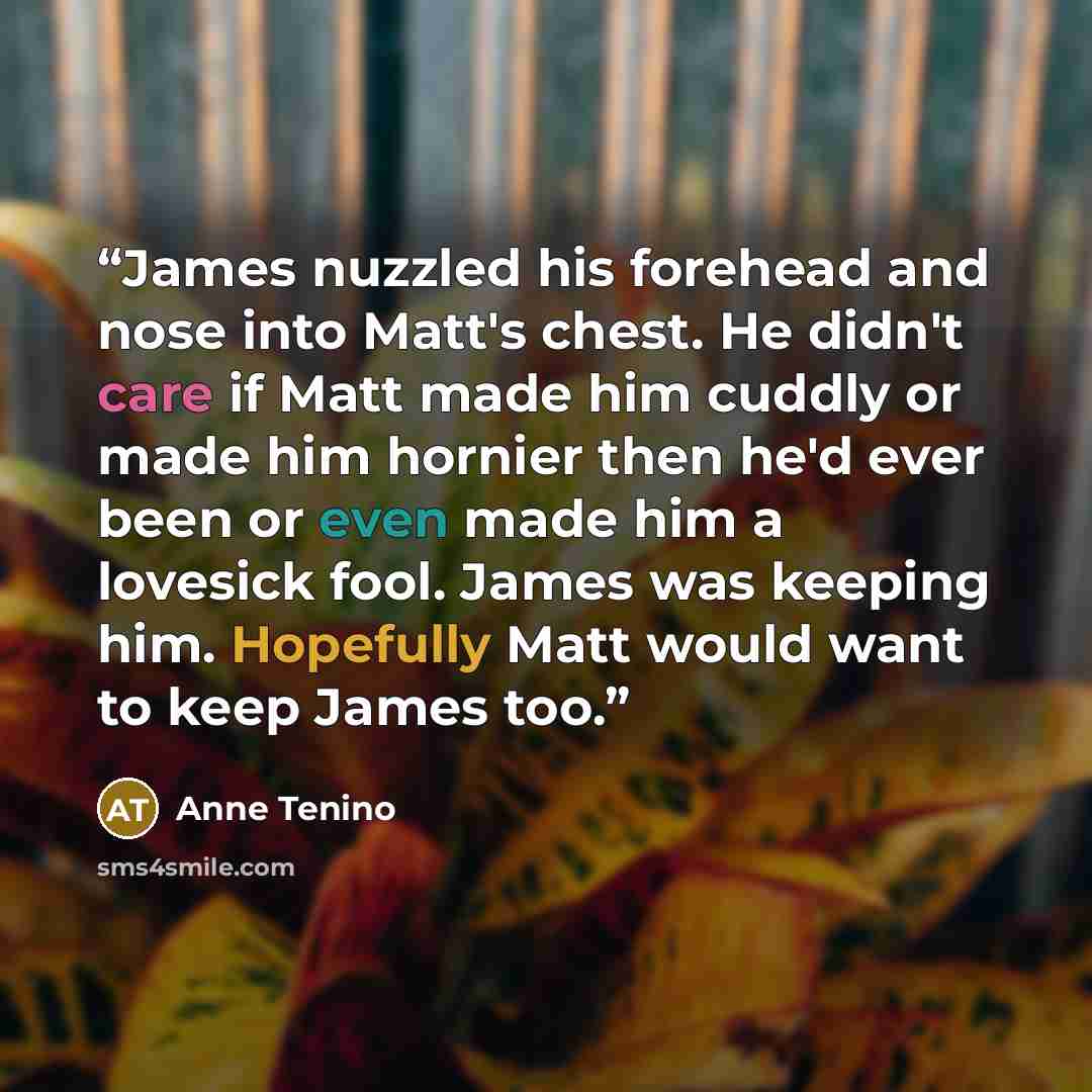 “James nuzzled his forehead and nose into Matt's chest. He didn't care if Matt made him cuddly or made him hornier then he'd ever been or even made him a lovesick fool. James was keeping him. Hopefully Matt would want to keep James too.” quote by Anne Tenino