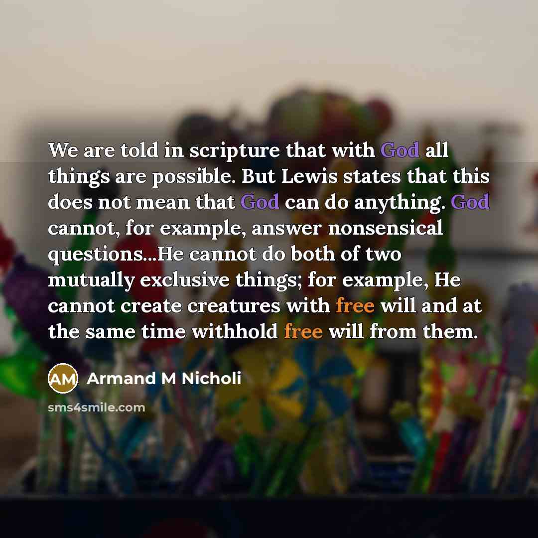 “We are told in scripture that with God all things are possible. But Lewis states that this does not mean that God can do anything. God cannot, for example, answer nonsensical questions...He cannot do both of two mutually exclusive things; for example, He cannot create creatures with free will and…” quote by Armand M Nicholi