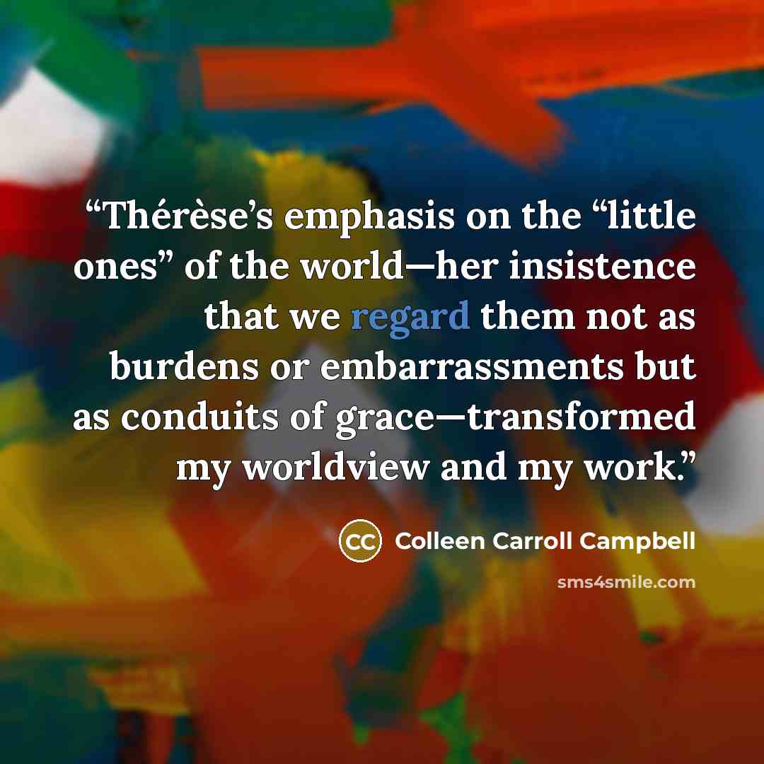 “Thérèse’s emphasis on the “little ones” of the world—her insistence that we regard them not as burdens or embarrassments but as conduits of grace—transformed my worldview and my work.” quote by Colleen Carroll Campbell