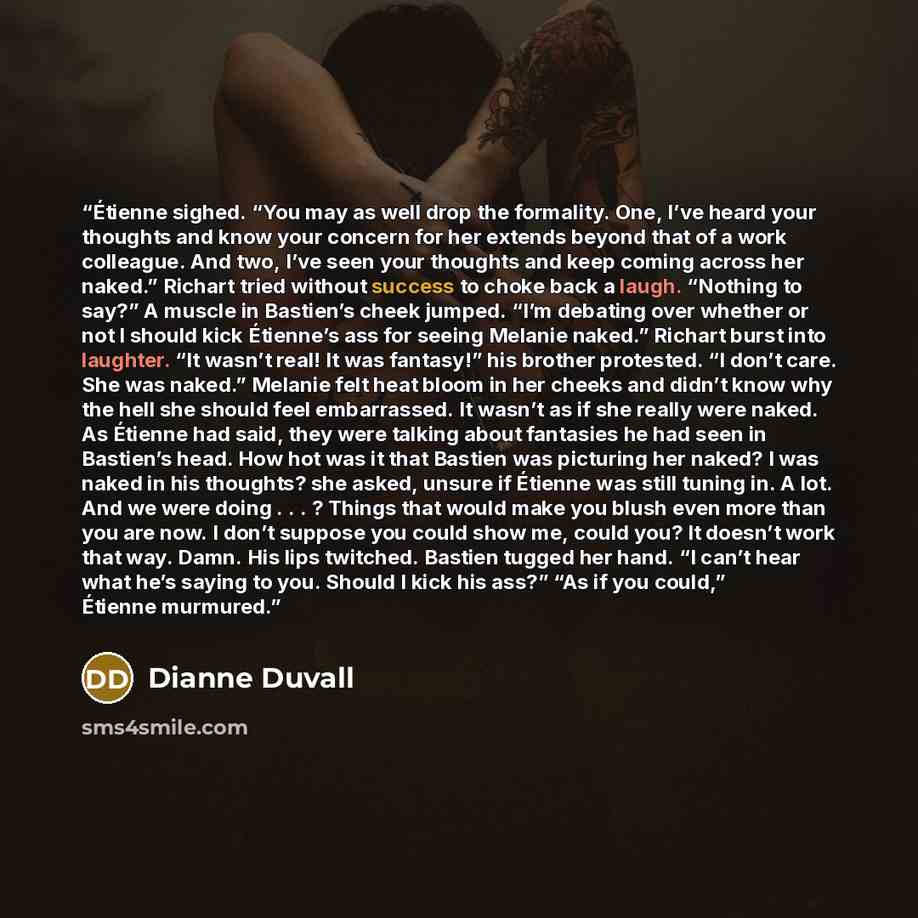“Étienne sighed. “You may as well drop the formality. One, I’ve heard your thoughts and know your concern for her extends beyond that of a work colleague. And two, I’ve seen your thoughts and keep coming across her naked.” Richart tried without success to choke back a laugh. “Nothing to say?” A…” quote by Dianne Duvall