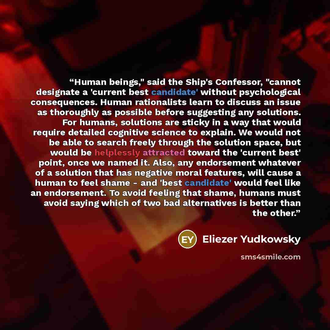 “Human beings," said the Ship's Confessor, "cannot designate a 'current best candidate' without psychological consequences. Human rationalists learn to discuss an issue as thoroughly as possible before suggesting any solutions. For humans, solutions are sticky in a way that would require detailed…” quote by Eliezer Yudkowsky