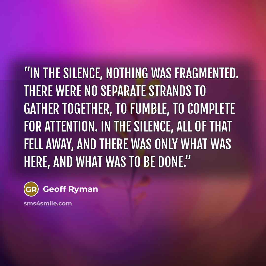 “In the silence, nothing was fragmented. There were no separate strands to gather together, to fumble, to complete for attention. In the silence, all of that fell away, and there was only what was here, and what was to be done.” quote by Geoff Ryman
