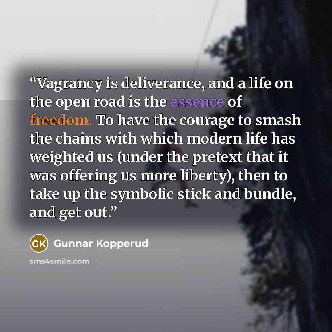 “Vagrancy is deliverance, and a life on the open road is the essence of freedom. To have the courage to smash the chains with which modern life has weighted us (under the pretext that it was offering us more liberty), then to take up the symbolic stick and bundle, and get out.” quote by Gunnar Kopperud