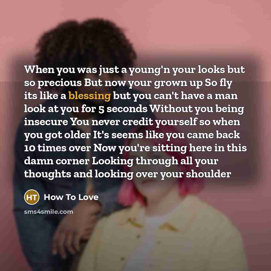 “When you was just a young'n your looks but so precious But now your grown up So fly its like a blessing but you can't have a man look at you for 5 seconds Without you being insecure You never credit yourself so when you got older It's seems like you came back 10 times over Now you're sitting here…” quote by How To Love