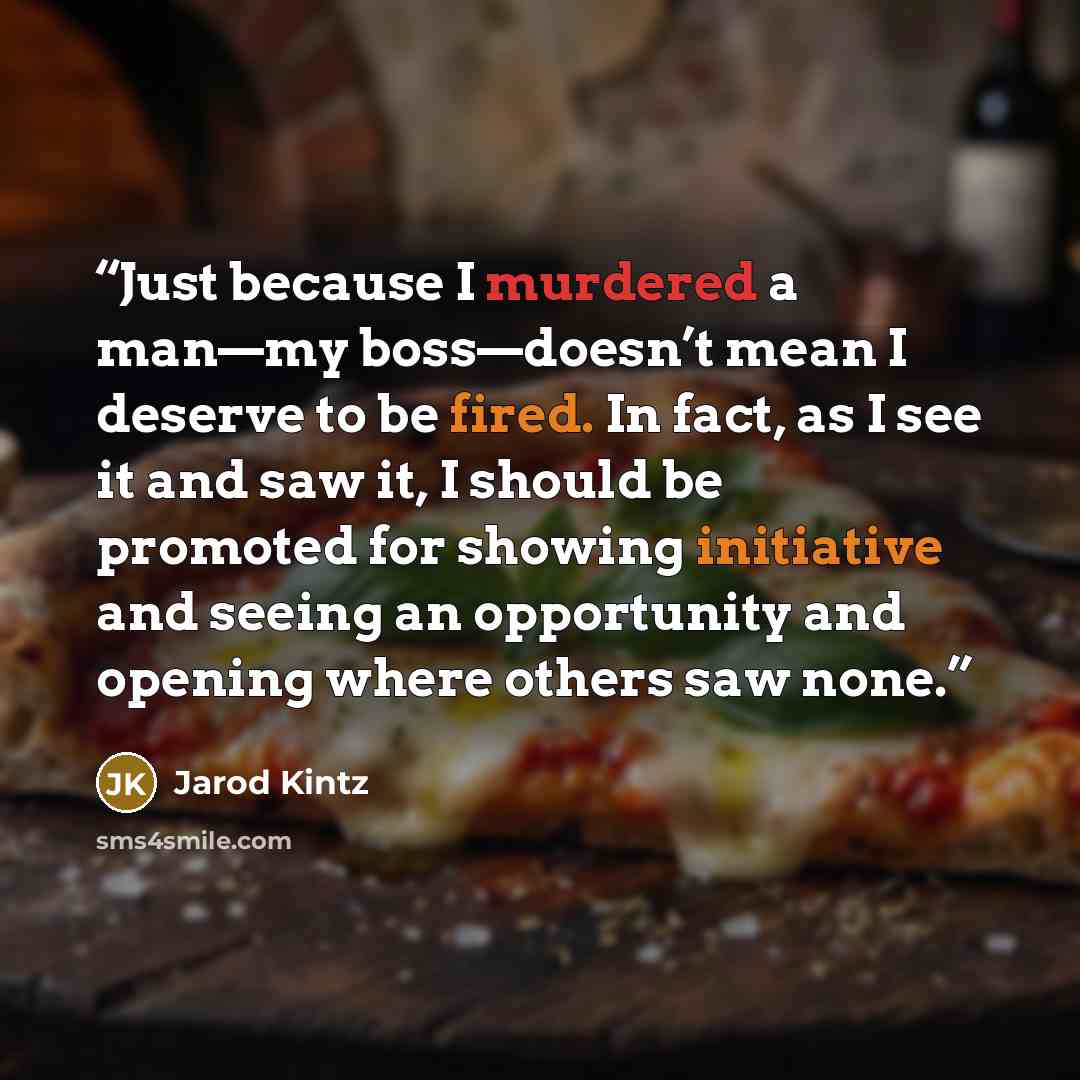 “Just because I murdered a man—my boss—doesn’t mean I deserve to be fired. In fact, as I see it and saw it, I should be promoted for showing initiative and seeing an opportunity and opening where others saw none.” quote by Jarod Kintz