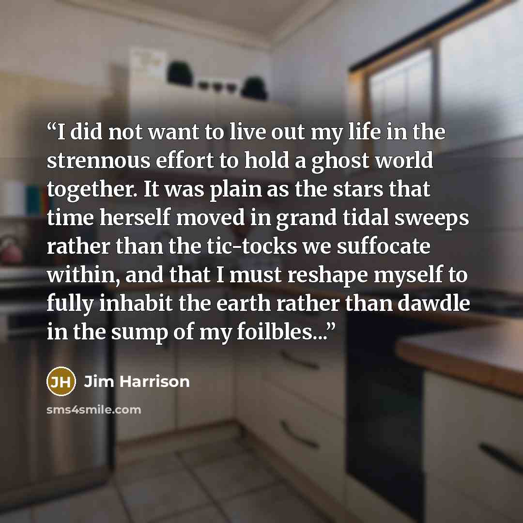 “I did not want to live out my life in the strennous effort to hold a ghost world together. It was plain as the stars that time herself moved in grand tidal sweeps rather than the tic-tocks we suffocate within, and that I must reshape myself to fully inhabit the earth rather than dawdle in the sump…” quote by Jim Harrison