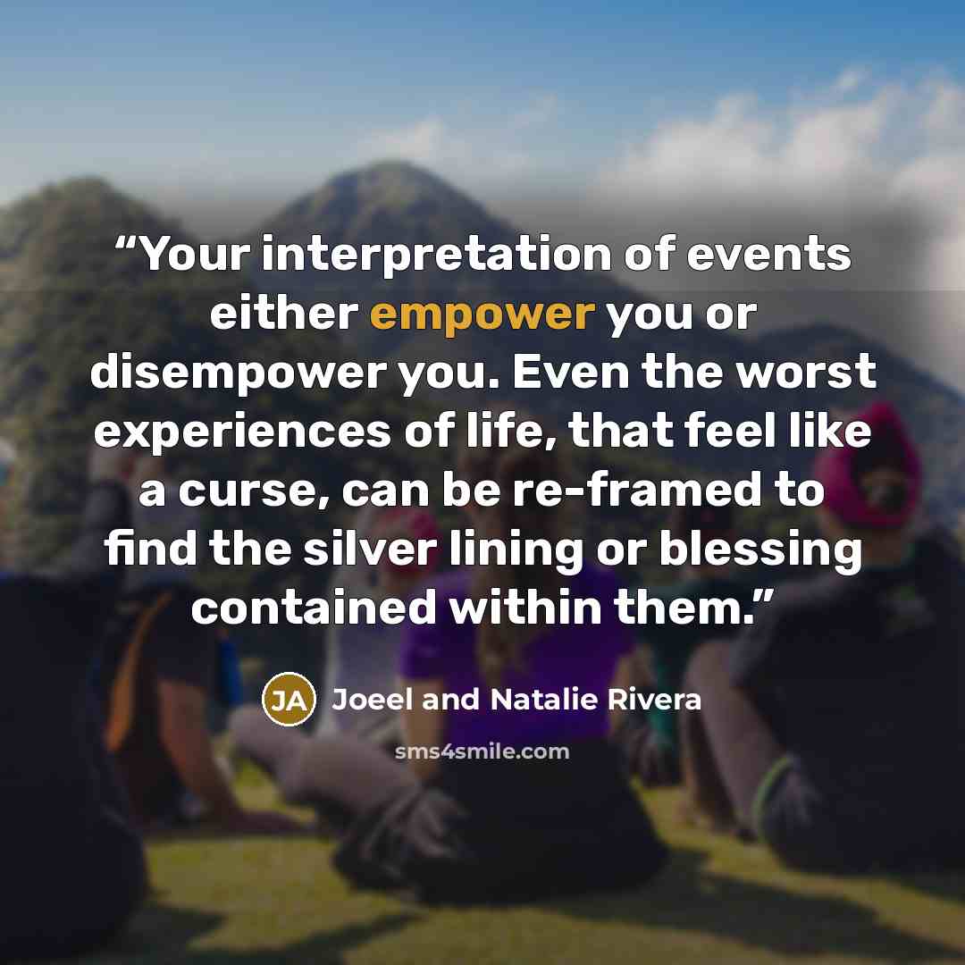 “Your interpretation of events either empower you or disempower you. Even the worst experiences of life, that feel like a curse, can be re-framed to find the silver lining or blessing contained within them.” quote by Joeel and Natalie Rivera