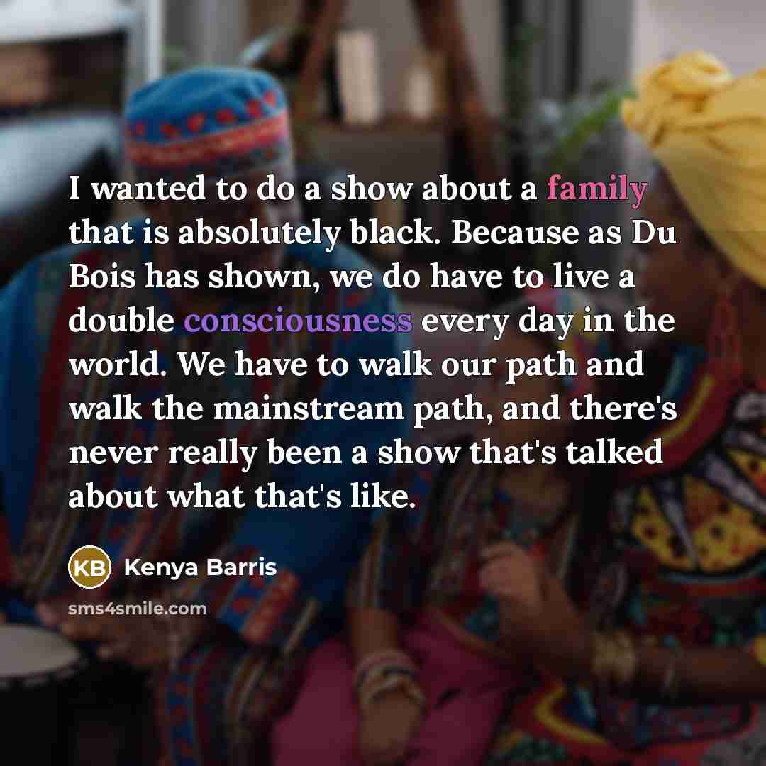 “I wanted to do a show about a family that is absolutely black. Because as Du Bois has shown, we do have to live a double consciousness every day in the world. We have to walk our path and walk the mainstream path, and there's never really been a show that's talked about what that's like.” quote by Kenya Barris
