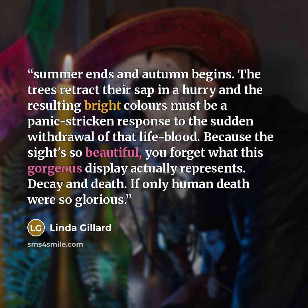 “summer ends and autumn begins. The trees retract their sap in a hurry and the resulting bright colours must be a panic-stricken response to the sudden withdrawal of that life-blood. Because the sight's so beautiful, you forget what this gorgeous display actually represents. Decay and death. If…” quote by Linda Gillard