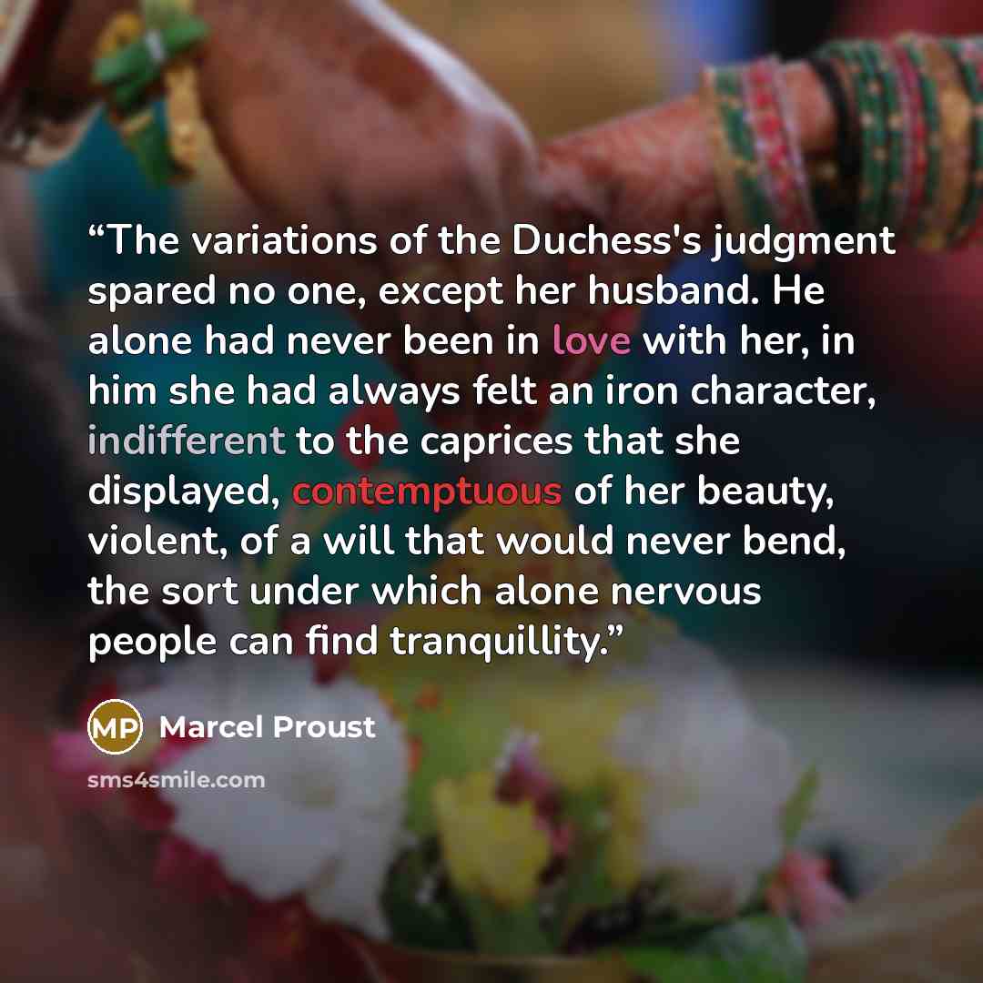 “The variations of the Duchess's judgment spared no one, except her husband. He alone had never been in love with her, in him she had always felt an iron character, indifferent to the caprices that she displayed, contemptuous of her beauty, violent, of a will that would never bend, the sort under…” quote by Marcel Proust