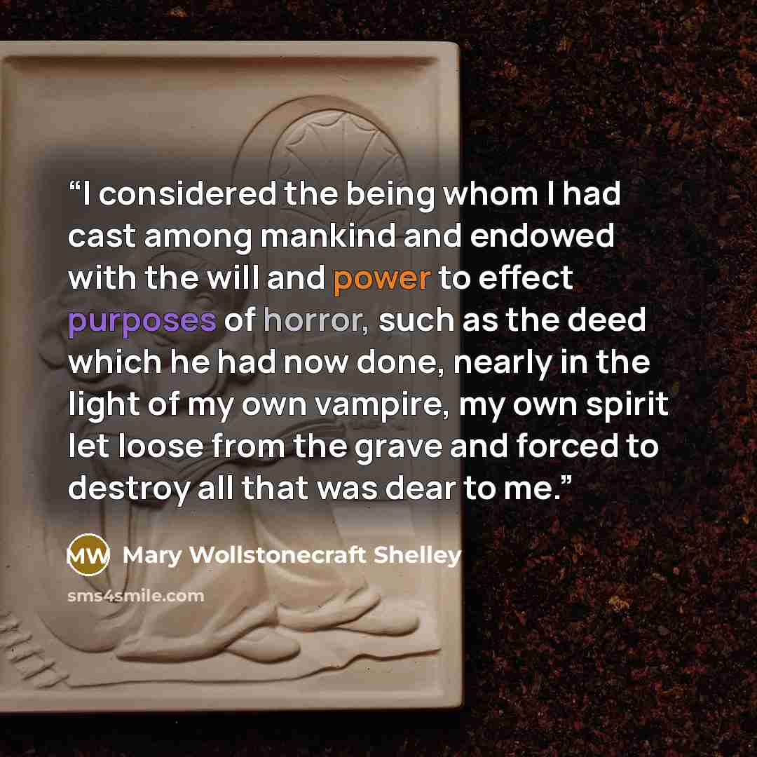 “I considered the being whom I had cast among mankind and endowed with the will and power to effect purposes of horror, such as the deed which he had now done, nearly in the light of my own vampire, my own spirit let loose from the grave and forced to destroy all that was dear to me.” quote by Mary Wollstonecraft Shelley