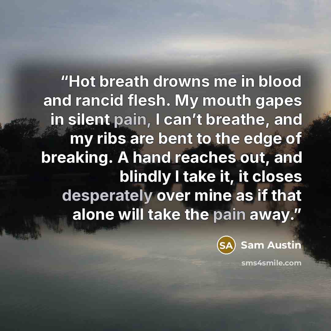 “Hot breath drowns me in blood and rancid flesh. My mouth gapes in silent pain, I can’t breathe, and my ribs are bent to the edge of breaking. A hand reaches out, and blindly I take it, it closes desperately over mine as if that alone will take the pain away.” quote by Sam Austin