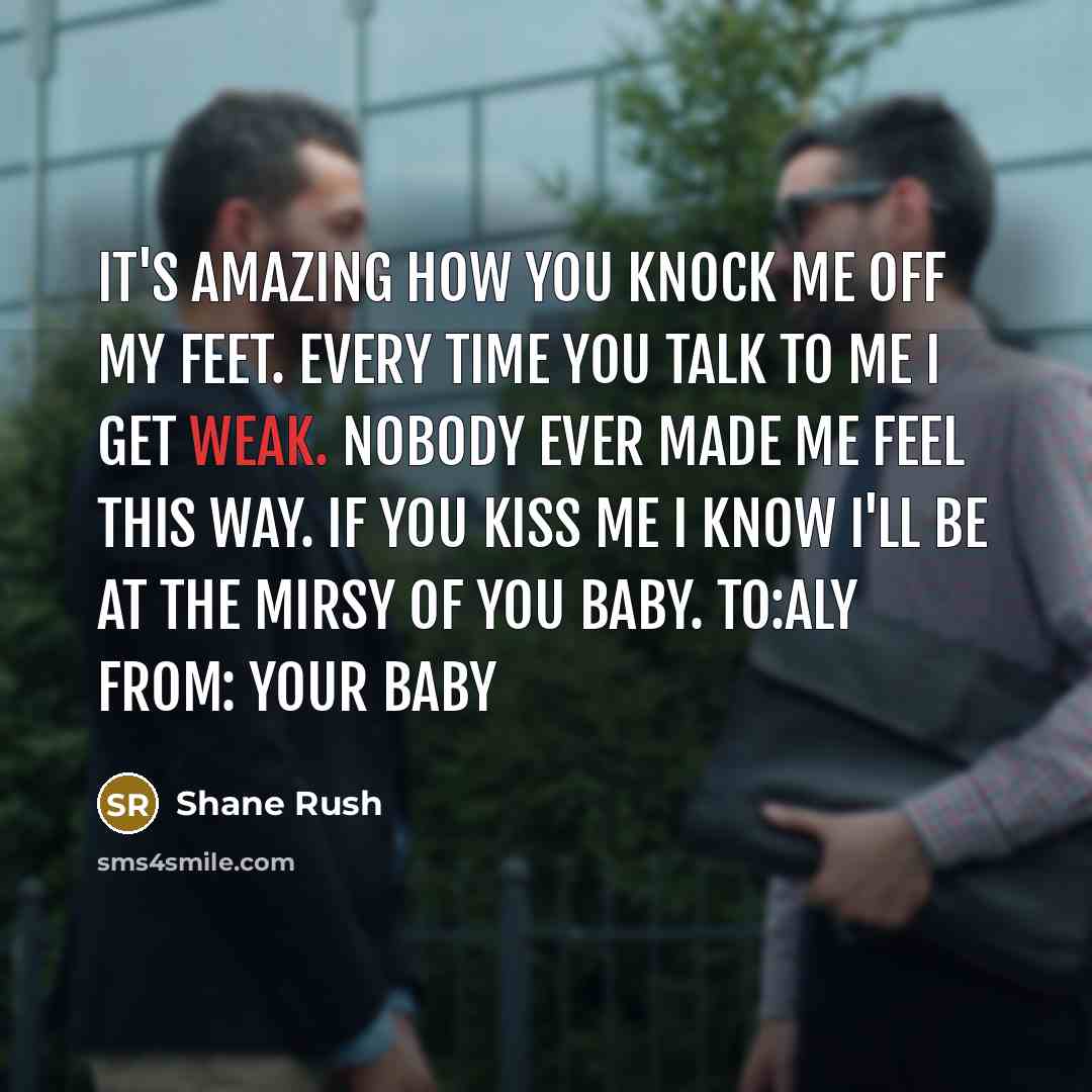 “It's amazing how you knock me off my feet. Every time you talk to me I get weak. Nobody ever made me feel this way. If you kiss me I know I'll be at the mirsy of you baby. To:Aly From: your baby” quote by Shane Rush