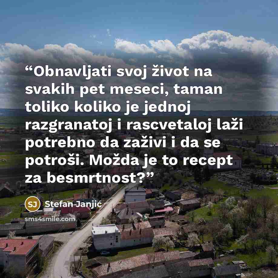 “Obnavljati svoj život na svakih pet meseci, taman toliko koliko je jednoj razgranatoj i rascvetaloj laži potrebno da zaživi i da se potroši. Možda je to recept za besmrtnost?” quote by Stefan Janjić