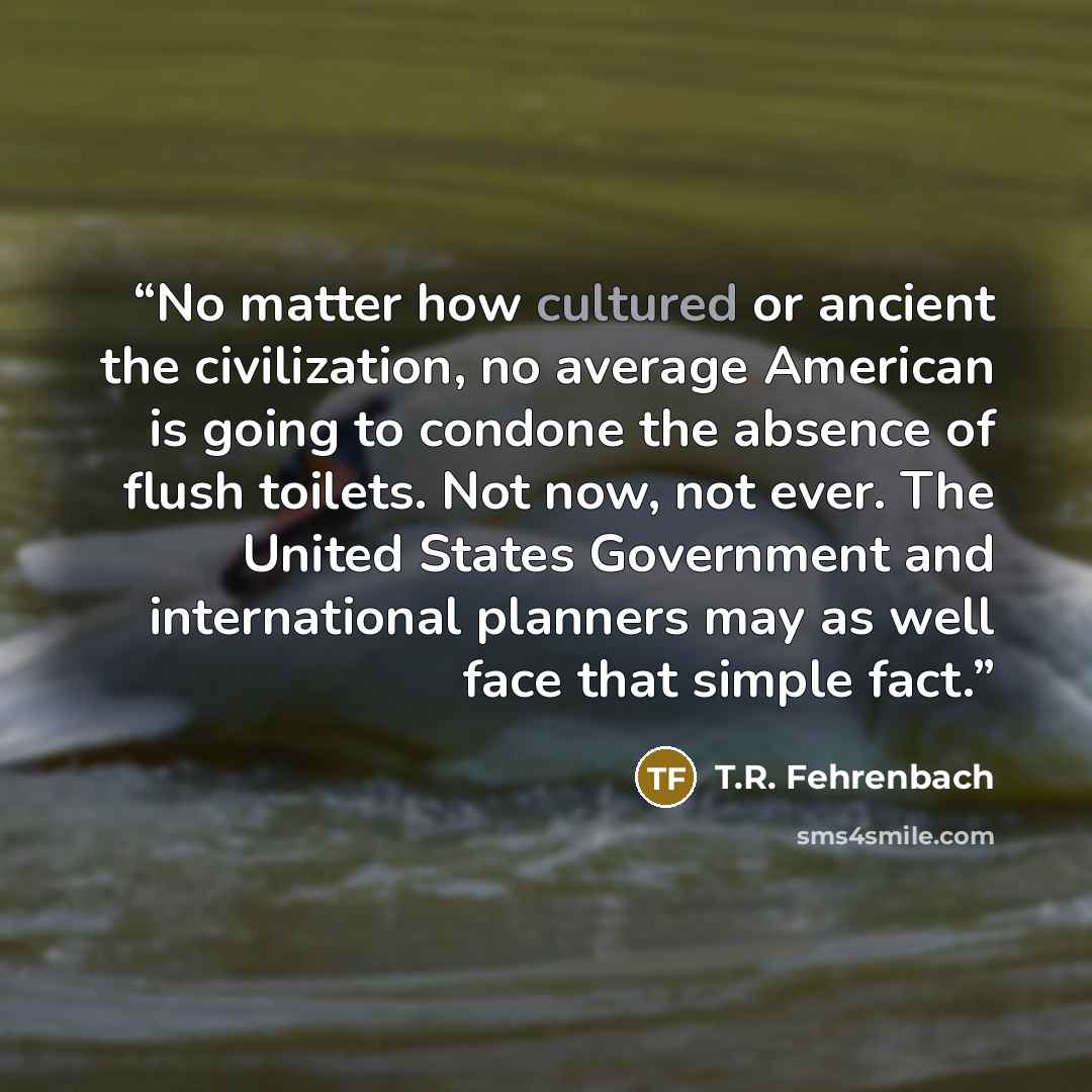 “No matter how cultured or ancient the civilization, no average American is going to condone the absence of flush toilets. Not now, not ever. The United States Government and international planners may as well face that simple fact.” quote by T.R. Fehrenbach