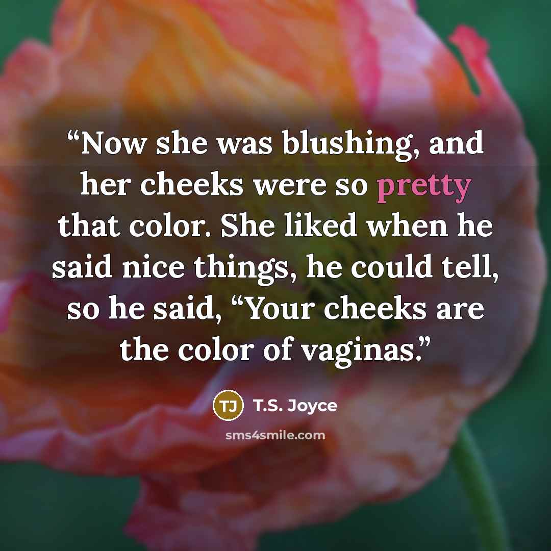 “Now she was blushing, and her cheeks were so pretty that color. She liked when he said nice things, he could tell, so he said, “Your cheeks are the color of vaginas.” quote by T.S. Joyce