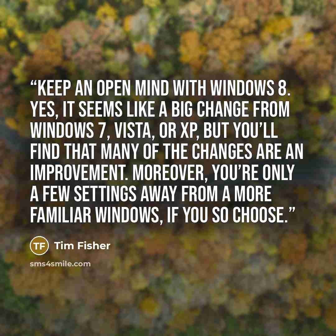 “keep an open mind with Windows 8. Yes, it seems like a big change from Windows 7, Vista, or XP, but you’ll find that many of the changes are an improvement. Moreover, you’re only a few settings away from a more familiar Windows, if you so choose.” quote by Tim Fisher