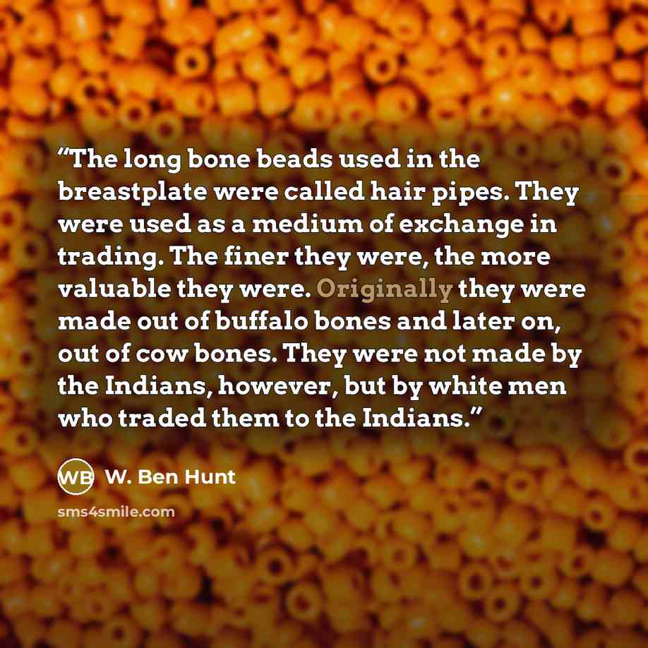 “The long bone beads used in the breastplate were called hair pipes. They were used as a medium of exchange in trading. The finer they were, the more valuable they were. Originally they were made out of buffalo bones and later on, out of cow bones. They were not made by the Indians, however, but by…” quote by W. Ben Hunt