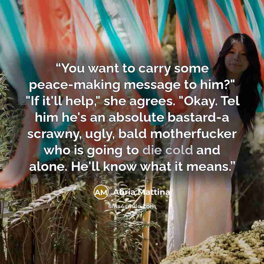 “You want to carry some peace-making message to him?" "If it'll help," she agrees. "Okay. Tel him he's an absolute bastard-a scrawny, ugly, bald motherfucker who is going to die cold and alone. He'll know what it means.” quote by Abria Mattina