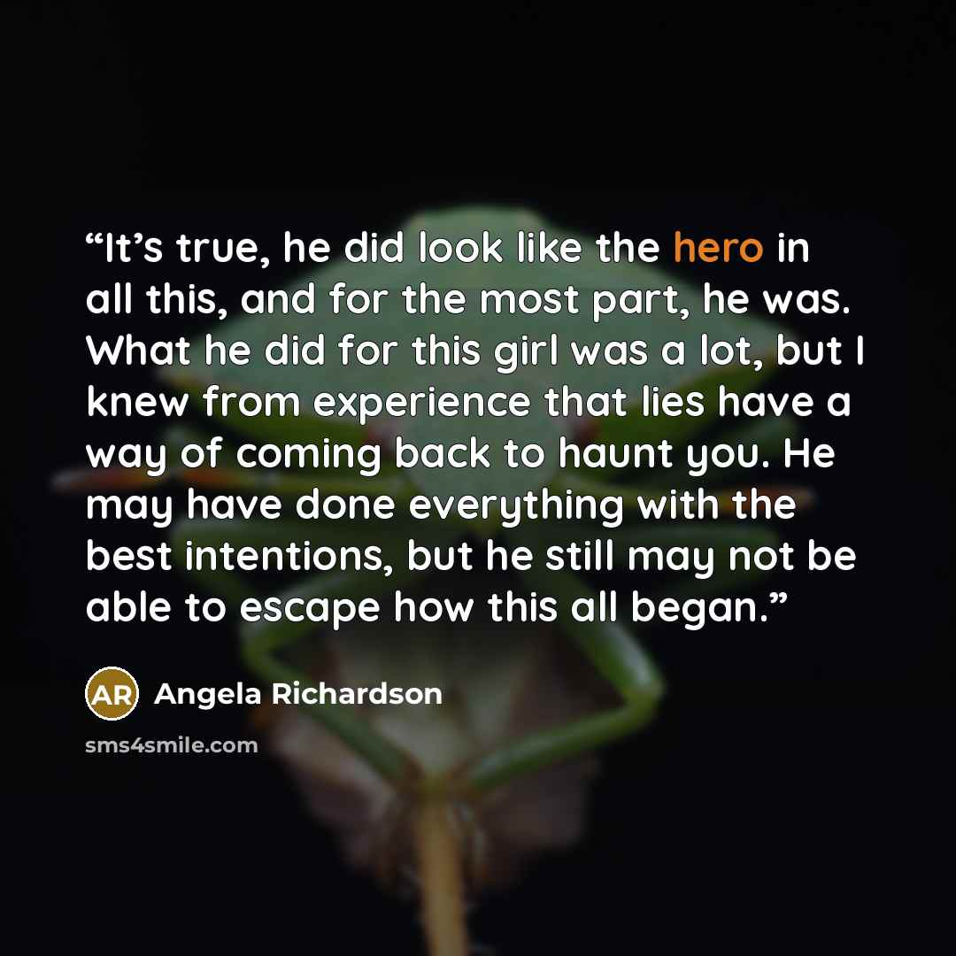“It’s true, he did look like the hero in all this, and for the most part, he was. What he did for this girl was a lot, but I knew from experience that lies have a way of coming back to haunt you. He may have done everything with the best intentions, but he still may not be able to escape how this…” quote by Angela Richardson