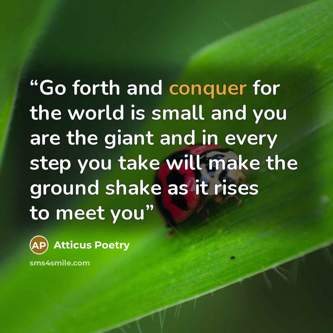 “Go forth and conquer for the world is small and you are the giant and in every step you take will make the ground shake as it rises to meet you” quote by Atticus Poetry