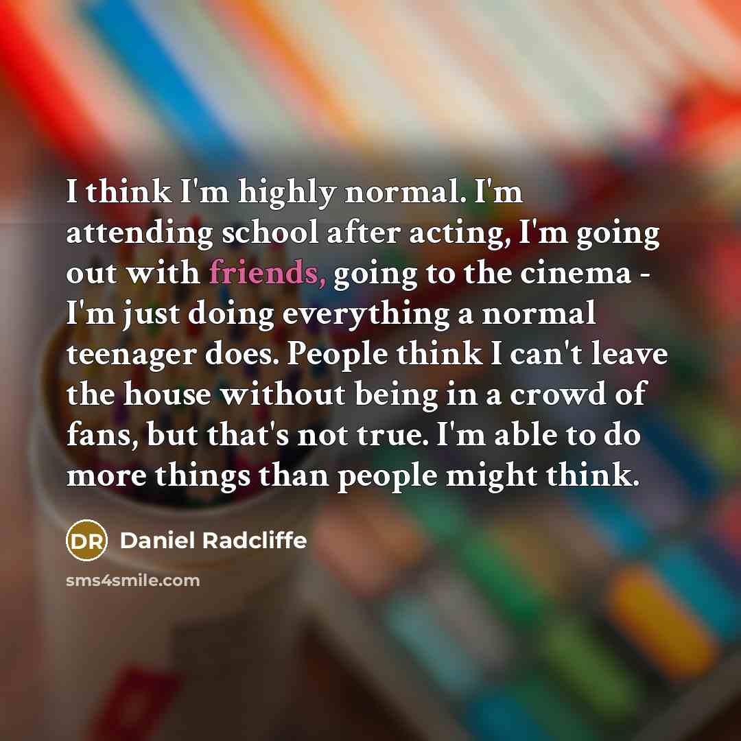 “I think I'm highly normal. I'm attending school after acting, I'm going out with friends, going to the cinema - I'm just doing everything a normal teenager does. People think I can't leave the house without being in a crowd of fans, but that's not true. I'm able to do more things than people might…” quote by Daniel Radcliffe