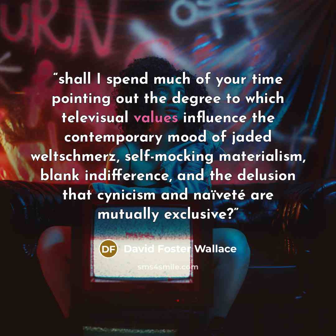 “shall I spend much of your time pointing out the degree to which televisual values influence the contemporary mood of jaded weltschmerz, self-mocking materialism, blank indifference, and the delusion that cynicism and naïveté are mutually exclusive?” quote by David Foster Wallace