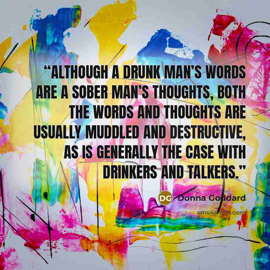 “Although a drunk man’s words are a sober man’s thoughts, both the words and thoughts are usually muddled and destructive, as is generally the case with drinkers and talkers.” quote by Donna Goddard