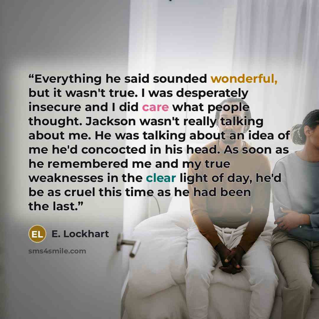 “Everything he said sounded wonderful, but it wasn't true. I was desperately insecure and I did care what people thought. Jackson wasn't really talking about me. He was talking about an idea of me he'd concocted in his head. As soon as he remembered me and my true weaknesses in the clear light of…” quote by E. Lockhart