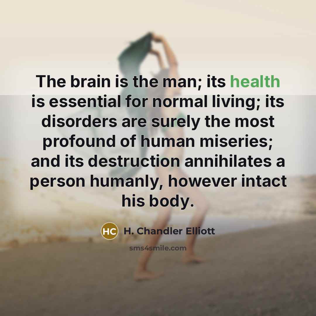 “The brain is the man; its health is essential for normal living; its disorders are surely the most profound of human miseries; and its destruction annihilates a person humanly, however intact his body.” quote by H. Chandler Elliott