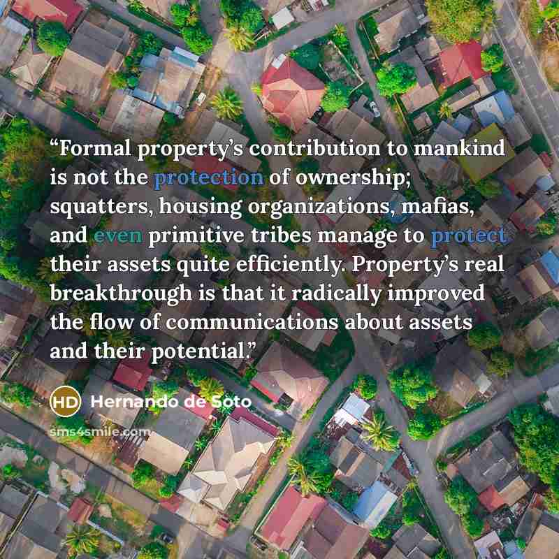 “Formal property’s contribution to mankind is not the protection of ownership; squatters, housing organizations, mafias, and even primitive tribes manage to protect their assets quite efficiently. Property’s real breakthrough is that it radically improved the flow of communications about assets and…” quote by Hernando de Soto