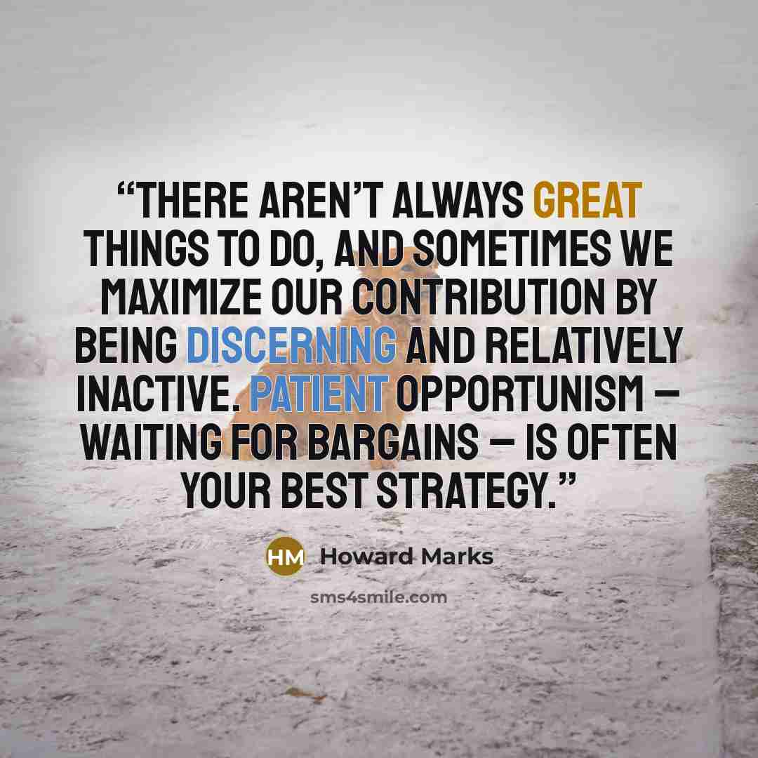 “There aren’t always great things to do, and sometimes we maximize our contribution by being discerning and relatively inactive. Patient opportunism – waiting for bargains – is often your best strategy.” quote by Howard Marks