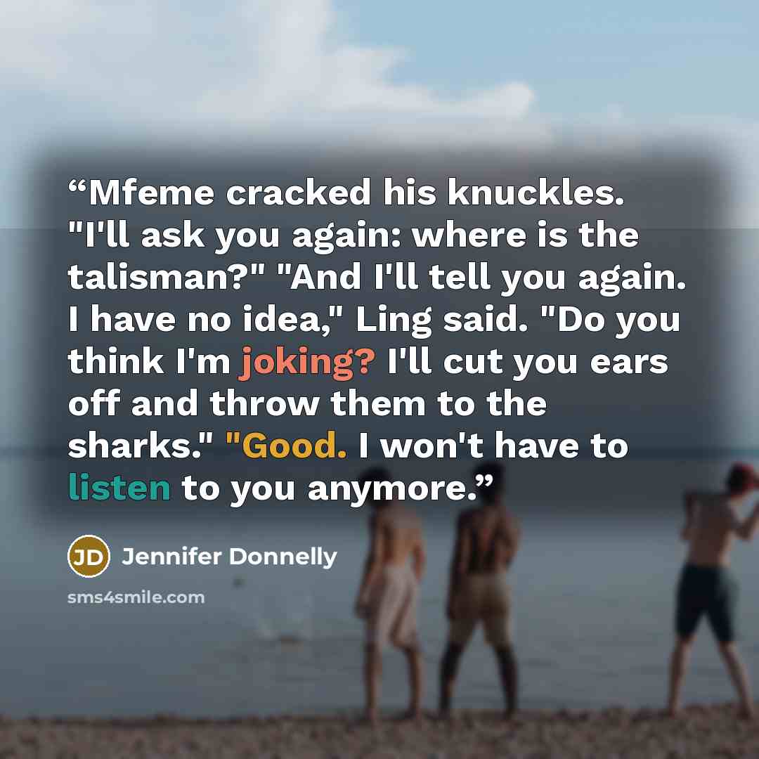 “Mfeme cracked his knuckles. "I'll ask you again: where is the talisman?" "And I'll tell you again. I have no idea," Ling said. "Do you think I'm joking? I'll cut you ears off and throw them to the sharks." "Good. I won't have to listen to you anymore.” quote by Jennifer Donnelly